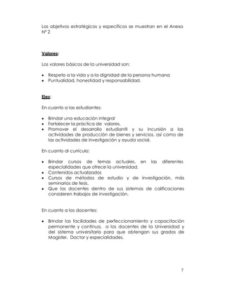 Los objetivos estratégicos y específicos se muestran en el Anexo
Nº 2



Valores:

Los valores básicos de la universidad son:

   Respeto a la vida y a la dignidad de la persona humana
   Puntualidad, honestidad y responsabilidad.


Ejes:

En cuanto a las estudiantes:

   Brindar una educación integral
   Fortalecer la práctica de valores.
   Promover el desarrollo estudiantil y su incursión a las
   actividades de producción de bienes y servicios, así como de
   las actividades de investigación y ayuda social.

En cuanto al currículo:

   Brindar cursos de temas actuales, en las diferentes
   especialidades que ofrece la universidad.
   Contenidos actualizados
   Cursos de métodos de estudio y de investigación, más
   seminarios de tesis.
   Que los docentes dentro de sus sistemas de calificaciones
   consideren trabajos de investigación.


En cuanto a los docentes:

   Brindar las facilidades de perfeccionamiento y capacitación
   permanente y continua, a los docentes de la Universidad y
   del sistema universitario para que obtengan sus grados de
   Magister, Doctor y especialidades.




                                                               7
 