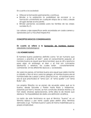 En cuanto a la sociedad:

   Ofrecer la formación permanente y continua.
   Brindar a la población la posibilidad de accesar a su
   formación universitaria en cualquier etapa de su vida y desde
   el lugar donde se encuentre.
   Brindar pensiones accesibles para las familias de las clases
   sociales B y C.

Los valores y ejes específicos serán acordados en cada carrera y
aprobados por su Facultad respectiva


CONCEPTOS BÁSICOS CONSENSUADOS:


En cuanto se refiere a la formación de hombres buenos
(desdoble metodológico)

I. EL HOMBRE BUENO

El hombre bueno podemos definirlo como “el ser humano que
conoce y practica el bien”, para el conocimiento popular, el
hombre bueno es aquel que tiene bondad, que es útil y oportuno
para algo; sin embargo, el bien y el mal son conceptos
abstractos y relativos, los cuales están     constantemente
cambiando en las diferentes épocas y sociedades.

Así, para los persas, el hombre bueno era aquel que sabía montar
a caballo y tirar al arco; para los griegos, el hombre bueno era el
hombre bello de cuerpo y alma; para los incas, el hombre bueno
era el que practicaba el “ama sua”, el “ama quella” y el “ama
lllulla”, etc.

Los propios filósofos no se ponen de acuerdo sobre qué es lo
bueno, desde Sócrates y Platón hasta Rorty y Habermas,
pasando por Kant y Moore, se han construido diversas teorías y se
han dado diversas apreciaciones, entre ellas la de Moore que
destaca “la imposibilidad de darle una definición analítica.

La razón de este fenómeno es que el término “bueno” es un
término básico y por tanto usado para definir otros términos
derivados (v.gr. “hombre bueno”) pero él mismo indefinible por su
propia simplicidad.

                                                                 8
 