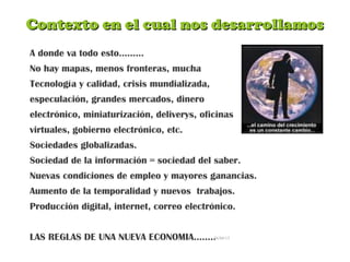 Contexto en el cual nos desarrollamosContexto en el cual nos desarrollamos
A donde va todo esto………
No hay mapas, menos fronteras, mucha
Tecnología y calidad, crisis mundializada,
especulación, grandes mercados, dinero
electrónico, miniaturización, deliverys, oficinas
virtuales, gobierno electrónico, etc.
Sociedades globalizadas.
Sociedad de la información = sociedad del saber.
Nuevas condiciones de empleo y mayores ganancias.
Aumento de la temporalidad y nuevos trabajos.
Producción digital, internet, correo electrónico.
LAS REGLAS DE UNA NUEVA ECONOMIA……..26/04/15
 