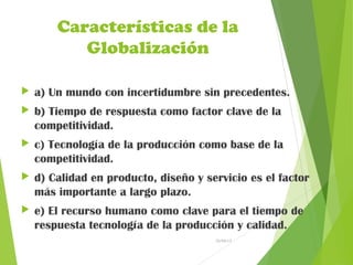 Características de la
Globalización
 a) Un mundo con incertidumbre sin precedentes.
 b) Tiempo de respuesta como factor clave de la
competitividad.
 c) Tecnología de la producción como base de la
competitividad.
 d) Calidad en producto, diseño y servicio es el factor
más importante a largo plazo.
 e) El recurso humano como clave para el tiempo de
respuesta tecnología de la producción y calidad.
26/04/15
 