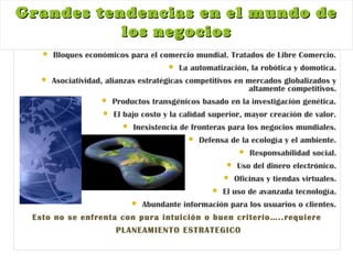 Grandes tendencias en el mundo deGrandes tendencias en el mundo de
los negocioslos negocios
 Bloques económicos para el comercio mundial. Tratados de Libre Comercio.
 La automatización, la robótica y domotica.
 Asociatividad, alianzas estratégicas competitivos en mercados globalizados y
altamente competitivos.
 Productos transgénicos basado en la investigación genética.
 El bajo costo y la calidad superior, mayor creación de valor.
 Inexistencia de fronteras para los negocios mundiales.
 Defensa de la ecología y el ambiente.
 Responsabilidad social.
 Uso del dinero electrónico.
 Oficinas y tiendas virtuales.
 El uso de avanzada tecnología.
 Abundante información para los usuarios o clientes.
Esto no se enfrenta con pura intuición o buen criterio…..requiere
PLANEAMIENTO ESTRATEGICO
 
