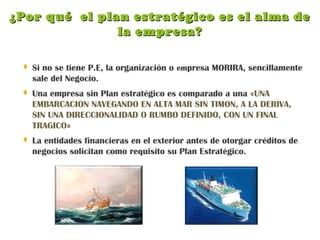 ¿Por qué el plan estratégico es el alma de¿Por qué el plan estratégico es el alma de
la empresa?la empresa?
 Si no se tiene P.E, la organización o empresa MORIRA, sencillamente
sale del Negocio.
 Una empresa sin Plan estratégico es comparado a una «UNA
EMBARCACION NAVEGANDO EN ALTA MAR SIN TIMON, A LA DERIVA,
SIN UNA DIRECCIONALIDAD O RUMBO DEFINIDO, CON UN FINAL
TRAGICO»
 La entidades financieras en el exterior antes de otorgar créditos de
negocios solicitan como requisito su Plan Estratégico.
 