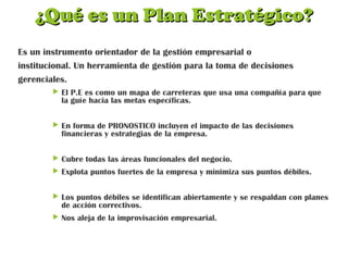 ¿Qué es un Plan Estratégico?¿Qué es un Plan Estratégico?
Es un instrumento orientador de la gestión empresarial o
institucional. Un herramienta de gestión para la toma de decisiones
gerenciales.
 El P.E es como un mapa de carreteras que usa una compañía para que
la guíe hacia las metas específicas.
 En forma de PRONOSTICO incluyen el impacto de las decisiones
financieras y estrategias de la empresa.
 Cubre todas las áreas funcionales del negocio.
 Explota puntos fuertes de la empresa y minimiza sus puntos débiles.
 Los puntos débiles se identifican abiertamente y se respaldan con planes
de acción correctivos.
 Nos aleja de la improvisación empresarial.
 