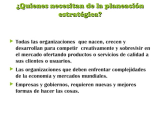 ¿Quienes necesitan de la planeación¿Quienes necesitan de la planeación
estratégica?estratégica?
 Todas las organizaciones que nacen, crecen y
desarrollan para competir creativamente y sobrevivir en
el mercado ofertando productos o servicios de calidad a
sus clientes o usuarios.
 Las organizaciones que deben enfrentar complejidades
de la economía y mercados mundiales.
 Empresas y gobiernos, requieren nuevas y mejores
formas de hacer las cosas.
 
