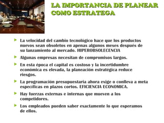 LA IMPORTANCIA DE PLANEARLA IMPORTANCIA DE PLANEAR
COMO ESTRATEGACOMO ESTRATEGA
 La velocidad del cambio tecnológico hace que los productos
nuevos sean obsoletos en apenas algunos meses después de
su lanzamiento al mercado. HIPEROBSOLECENCIA
 Algunas empresas necesitan de compromisos largos.
 En esta época el capital es costoso y la incertidumbre
económica es elevada, la planeación estratégica reduce
riesgos.
 La programación presupuestaria ahora exige o conlleva a meta
específicas en plazos cortos. EFICIENCIA ECONOMICA.
 Hay fuerzas externas e internas que mueven a los
competidores.
 Los empleados pueden saber exactamente lo que esperamos
de ellos.
 