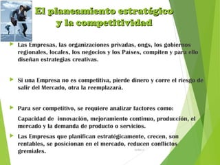 El planeamiento estratégicoEl planeamiento estratégico
y la competitividady la competitividad
 Las Empresas, las organizaciones privadas, ongs, los gobiernos
regionales, locales, los negocios y los Países, compiten y para ello
diseñan estrategias creativas.
 Si una Empresa no es competitiva, pierde dinero y corre el riesgo de
salir del Mercado, otra la reemplazará.
 Para ser competitivo, se requiere analizar factores como:
Capacidad de innovación, mejoramiento continuo, producción, el
mercado y la demanda de producto o servicios.
 Las Empresas que planifican estratégicamente, crecen, son
rentables, se posicionan en el mercado, reducen conflictos
gremiales. 26/04/15
 