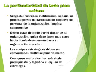 La particularidad de todo planLa particularidad de todo plan
exitosoexitoso
• Surge del consenso institucional, supone un
proceso previo de participación colectiva del
personal de la organización, implica
compromiso.
• Deben estar liderado por el titular de la
organización, quien debe tener muy claro
hacia donde desea enrumbar a su
organización o sector.
• Los equipos estratégicos deben ser
conformados multidisciplinaria mente.
• Con apoyo real y efectivo, sobretodo
presupuestal y logístico al equipo de
estrategas. 26/04/15
 