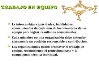 TRABAJO EN EQUIPOTRABAJO EN EQUIPO
 Es intercambiar capacidades, habilidades,
conocimientos de cada uno de los miembros de un
equipo para lograr resultados consensuales.
 Cada miembro en una organización debe entender
claramente su posición responsable y contribución.
 Las organizaciones deben promover el trabajo en
equipo, reconociendo el profesionalismo y la
competencia técnica individual.
 