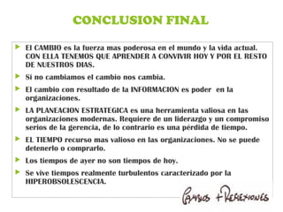 CONCLUSION FINAL
 El CAMBIO es la fuerza mas poderosa en el mundo y la vida actual.
CON ELLA TENEMOS QUE APRENDER A CONVIVIR HOY Y POR EL RESTO
DE NUESTROS DIAS.
 Si no cambiamos el cambio nos cambia.
 El cambio con resultado de la INFORMACION es poder en la
organizaciones.
 LA PLANEACION ESTRATEGICA es una herramienta valiosa en las
organizaciones modernas. Requiere de un liderazgo y un compromiso
serios de la gerencia, de lo contrario es una pérdida de tiempo.
 EL TIEMPO recurso mas valioso en las organizaciones. No se puede
detenerlo o comprarlo.
 Los tiempos de ayer no son tiempos de hoy.
 Se vive tiempos realmente turbulentos caracterizado por la
HIPEROBSOLESCENCIA.
 