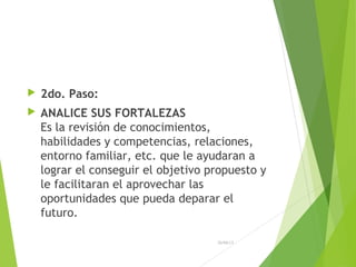  2do. Paso:
 ANALICE SUS FORTALEZAS
Es la revisión de conocimientos,
habilidades y competencias, relaciones,
entorno familiar, etc. que le ayudaran a
lograr el conseguir el objetivo propuesto y
le facilitaran el aprovechar las
oportunidades que pueda deparar el
futuro.
26/04/15
 