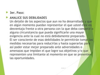  3er. Paso:
 ANALICE SUS DEBILIDADES
Un detalle de los aspectos que aun no ha desarrollado y que
en algún momento puedan representar el que usted este en
desventaja frente a otra persona con la que deba competir o
alguna circunstancia que pueda significarle una mayor
exigencia ante la cual no está debidamente preparado.
El ser consciente de esas debilidades le permitirán tomar las
medidas necesarias para reducirlas y hasta superarlas para
así poder estar mejor preparado ante adversidades o
amenazas que impidan el que logre sus objetivos y/o que
representen una limitante al momento en que se presenten
las oportunidades.
26/04/15
 