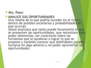 4to. Paso:
ANALICE SUS OPORTUNIDADES
Una reseña de lo que podría suceder en el futuro,
dentro de posibles escenarios y probabilidades de
que ocurran.
Usted analizara que tanto puede favorecerle el que
se presenten las oportunidades, que necesitara para
poder obtenerlas, ser consciente sobre las
fortalezas que le ayudaran a lograr lo que se
propone y también conocer que debilidades pueden
tornarse en algo adverso y no poder aprovechar las
oportunidades.
26/04/15
 