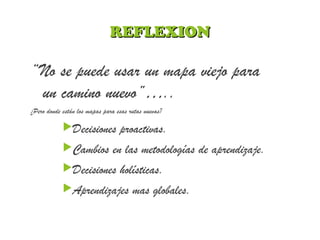 REFLEXIONREFLEXION
“No se puede usar un mapa viejo para
un camino nuevo”…..
¿Pero donde están los mapas para esas rutas nuevas?
Decisiones proactivas.
Cambios en las metodologías de aprendizaje.
Decisiones holísticas.
Aprendizajes mas globales.
 