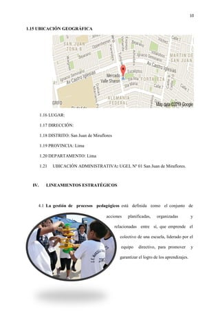 10
1.15 UBICACIÓN GEOGRÁFICA
1.16 LUGAR:
1.17 DIRECCIÓN:
1.18 DISTRITO: San Juan de Miraflores
1.19 PROVINCIA: Lima
1.20 DEPARTAMENTO: Lima
1.21 UBICACIÓN ADMINISTRATIVA: UGEL Nº 01 San Juan de Miraflores.
IV. LINEAMIENTOS ESTRATÉGICOS
4.1 La gestión de procesos pedagógicos está definida como el conjunto de
acciones planificadas, organizadas y
relacionadas entre sí, que emprende el
colectivo de una escuela, liderado por el
equipo directivo, para promover y
garantizar el logro de los aprendizajes.
 