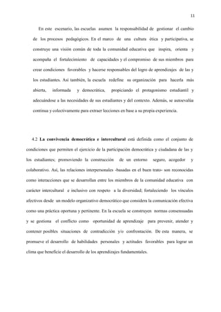 11
En este escenario, las escuelas asumen la responsabilidad de gestionar el cambio
de los procesos pedagógicos. En el marco de una cultura ética y participativa, se
construye una visión común de toda la comunidad educativa que inspira, orienta y
acompaña el fortalecimiento de capacidades y el compromiso de sus miembros para
crear condiciones favorables y hacerse responsables del logro de aprendizajes de las y
los estudiantes. Así también, la escuela redefine su organización para hacerla más
abierta, informada y democrática, propiciando el protagonismo estudiantil y
adecuándose a las necesidades de sus estudiantes y del contexto. Además, se autoevalúa
continua y colectivamente para extraer lecciones en base a su propia experiencia.
4.2 La convivencia democrática e intercultural está definida como el conjunto de
condiciones que permiten el ejercicio de la participación democrática y ciudadana de las y
los estudiantes; promoviendo la construcción de un entorno seguro, acogedor y
colaborativo. Así, las relaciones interpersonales -basadas en el buen trato- son reconocidas
como interacciones que se desarrollan entre los miembros de la comunidad educativa con
carácter intercultural e inclusivo con respeto a la diversidad; fortaleciendo los vínculos
afectivos desde un modelo organizativo democrático que considera la comunicación efectiva
como una práctica oportuna y pertinente. En la escuela se construyen normas consensuadas
y se gestiona el conflicto como oportunidad de aprendizaje para prevenir, atender y
contener posibles situaciones de contradicción y/o confrontación. De esta manera, se
promueve el desarrollo de habilidades personales y actitudes favorables para lograr un
clima que beneficie el desarrollo de los aprendizajes fundamentales.
 