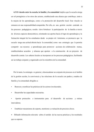 12
4.3 El vínculo entre la escuela, la familia y la comunidad implica que la escuela otorga
un rol protagónico a los otros dos actores, estableciendo una alianza que contribuye, tanto a
la mejora de los aprendizajes, como a la promoción del desarrollo local. Este vínculo se
enmarca en una responsabilidad compartida. Por ello, en una gestión escolar centrada en
los procesos pedagógicos, resulta clave fortalecer la participación de la familia a través
de diversos espacios democráticos, orientando sus aportes hacia el logro de aprendizajes y la
formación integral de los estudiantes desde su propio rol. Asimismo, se promueve que la
escuela tenga una actitud abierta hacia la comunidad, como una estrategia que le permita
compartir sus recursos y aprendizajes para promover acciones de colaboración mutua,
estableciéndose acuerdos y alianzas que aporten a la construcción de un proyecto de
desarrollo común. Los saberes locales se incorporan en los procesos pedagógicos, facilitando
así un trabajo conjunto y organizado con los miembros de la comunidad.
Por lo tanto, la estrategia es generar y desencadenar un conjunto de procesos en el ámbito
de la gestión escolar, la convivencia y las relaciones de la escuela con padres y madres de
familia y la comunidad; dirigidos a:
• Renovar y reenfocar las prácticas de los actores involucrados.
• Desarrollar las capacidades necesarias.
• Aportar protocolos e instrumentos para el desarrollo de acciones y rutinas
innovadoras.
• Establecer mecanismos de soporte, monitoreo y evaluación de procesos claves.
• Difundir información relevante sobre el sentido de las nuevas prácticas y los resultados
que se esperan.
 