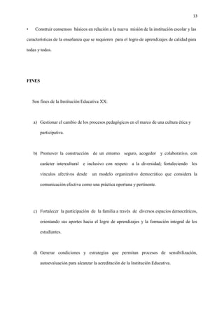 13
• Construir consensos básicos en relación a la nueva misión de la institución escolar y las
características de la enseñanza que se requieren para el logro de aprendizajes de calidad para
todas y todos.
FINES
Son fines de la Institución Educativa XX:
a) Gestionar el cambio de los procesos pedagógicos en el marco de una cultura ética y
participativa.
b) Promover la construcción de un entorno seguro, acogedor y colaborativo, con
carácter intercultural e inclusivo con respeto a la diversidad; fortaleciendo los
vínculos afectivos desde un modelo organizativo democrático que considera la
comunicación efectiva como una práctica oportuna y pertinente.
c) Fortalecer la participación de la familia a través de diversos espacios democráticos,
orientando sus aportes hacia el logro de aprendizajes y la formación integral de los
estudiantes.
d) Generar condiciones y estrategias que permitan procesos de sensibilización,
autoevaluación para alcanzar la acreditación de la Institución Educativa.
 