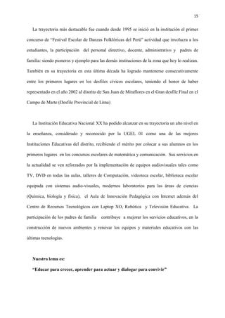 15
La trayectoria más destacable fue cuando desde 1995 se inició en la institución el primer
concurso de “Festival Escolar de Danzas Folklóricas del Perú” actividad que involucra a los
estudiantes, la participación del personal directivo, docente, administrativo y padres de
familia: siendo pioneros y ejemplo para las demás instituciones de la zona que hoy lo realizan.
También en su trayectoria en esta última década ha logrado mantenerse consecutivamente
entre los primeros lugares en los desfiles cívicos escolares, teniendo el honor de haber
representado en el año 2002 al distrito de San Juan de Miraflores en el Gran desfile Final en el
Campo de Marte (Desfile Provincial de Lima)
La Institución Educativa Nacional XX ha podido alcanzar en su trayectoria un alto nivel en
la enseñanza, considerado y reconocido por la UGEL 01 como una de las mejores
Instituciones Educativas del distrito, recibiendo el mérito por colocar a sus alumnos en los
primeros lugares en los concursos escolares de matemática y comunicación. Sus servicios en
la actualidad se ven reforzados por la implementación de equipos audiovisuales tales como
TV, DVD en todas las aulas, talleres de Computación, videoteca escolar, biblioteca escolar
equipada con sistemas audio-visuales, modernos laboratorios para las áreas de ciencias
(Química, biología y física), el Aula de Innovación Pedagógica con Internet además del
Centro de Recursos Tecnológicos con Laptop XO, Robótica y Televisión Educativa. La
participación de los padres de familia contribuye a mejorar los servicios educativos, en la
construcción de nuevos ambientes y renovar los equipos y materiales educativos con las
últimas tecnologías.
Nuestro lema es:
“Educar para crecer, aprender para actuar y dialogar para convivir”
 