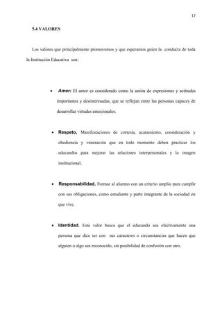 17
5.4 VALORES
Los valores que principalmente promovemos y que esperamos guíen la conducta de toda
la Institución Educativa son:
 Amor: El amor es considerado como la unión de expresiones y actitudes
importantes y desinteresadas, que se reflejan entre las personas capaces de
desarrollar virtudes emocionales.
 Respeto, Manifestaciones de cortesía, acatamiento, consideración y
obediencia y veneración que en todo momento deben practicar los
educandos para mejorar las relaciones interpersonales y la imagen
institucional.
 Responsabilidad, Formar al alumno con un criterio amplio para cumplir
con sus obligaciones, como estudiante y parte integrante de la sociedad en
que vive.
 Identidad, Este valor busca que el educando sea efectivamente una
persona que dice ser con sus caracteres o circunstancias que hacen que
alguien o algo sea reconocido, sin posibilidad de confusión con otro.
 