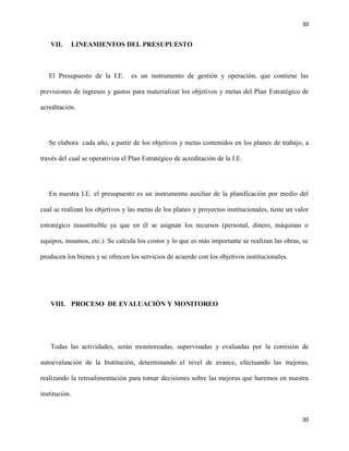 30
30
VII. LINEAMIENTOS DEL PRESUPUESTO
El Presupuesto de la I.E. es un instrumento de gestión y operación, que contiene las
previsiones de ingresos y gastos para materializar los objetivos y metas del Plan Estratégico de
acreditación.
Se elabora cada año, a partir de los objetivos y metas contenidos en los planes de trabajo, a
través del cual se operativiza el Plan Estratégico de acreditación de la I.E.
En nuestra I.E. el presupuesto es un instrumento auxiliar de la planificación por medio del
cual se realizan los objetivos y las metas de los planes y proyectos institucionales, tiene un valor
estratégico insustituible ya que en él se asignan los recursos (personal, dinero, máquinas o
equipos, insumos, etc.). Se calcula los costos y lo que es más importante se realizan las obras, se
producen los bienes y se ofrecen los servicios de acuerdo con los objetivos institucionales.
VIII. PROCESO DE EVALUACIÓN Y MONITOREO
Todas las actividades, serán monitoreadas, supervisadas y evaluadas por la comisión de
autoevaluación de la Institución, determinando el nivel de avance, efectuando las mejoras,
realizando la retroalimentación para tomar decisiones sobre las mejoras que haremos en nuestra
institución.
 