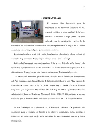 6
I. PRESENTACIÓN
El presente Plan Estratégico para la
acreditación de la Institución Educativa Nº XX
permitirá viabilizar la direccionalidad de la labor
educativa a mediano y largo plazo. Ha sido
elaborado con la participación activa de la
mayoría de los miembros de la Comunidad Educativa pensando en la mejora de la calidad
educativa y los nuevos paradigmas que asumimos como reto.
Se orienta a brindar un servicio de calidad, basado en una educación de valores mediante el
desarrollo del pensamiento divergente y la inteligencia emocional y múltiple.
Su formulación responde a un trabajo conjunto de los actores de la educación, basado en la
realidad de la problemática de nuestra comunidad. Las fuentes documentales provienen de la
sistematización de experiencias, entrevistas, investigaciones, debates de talleres, etc.
Los documentos normativos que se ha tenido en cuenta para la formulación y elaboración
del Plan Estratégico para la acreditación de la Institución Educativa son: “Ley General de
Educación Nº 28044” Arts.18 (b), 56 (b),66 y 68(a); Ley N° 29944 Ley de la Reforma
Magisterial y su Reglamento D.S. N° 004-2013 ED, Ley N° 27444 Ley del Procedimiento
Administrativo General, Resolución Ministerial 0556 - 2014-ED Orientaciones y normas
nacionales para el desarrollo de las actividades escolares de las II.EE. de Educación Básica.
El Plan Estratégico de Acreditación de la Institución Educativa XX permitirá una
orientación clara y coherente en función a los objetivos estratégicos, metas, acciones e
indicadores de manera que su ejecución responda a las expectativas del presente y futuro
institucional.
 