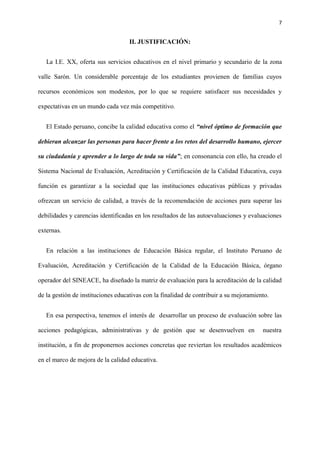 7
II. JUSTIFICACIÓN:
La I.E. XX, oferta sus servicios educativos en el nivel primario y secundario de la zona
valle Sarón. Un considerable porcentaje de los estudiantes provienen de familias cuyos
recursos económicos son modestos, por lo que se requiere satisfacer sus necesidades y
expectativas en un mundo cada vez más competitivo.
El Estado peruano, concibe la calidad educativa como el “nivel óptimo de formación que
debieran alcanzar las personas para hacer frente a los retos del desarrollo humano, ejercer
su ciudadanía y aprender a lo largo de toda su vida”; en consonancia con ello, ha creado el
Sistema Nacional de Evaluación, Acreditación y Certificación de la Calidad Educativa, cuya
función es garantizar a la sociedad que las instituciones educativas públicas y privadas
ofrezcan un servicio de calidad, a través de la recomendación de acciones para superar las
debilidades y carencias identificadas en los resultados de las autoevaluaciones y evaluaciones
externas.
En relación a las instituciones de Educación Básica regular, el Instituto Peruano de
Evaluación, Acreditación y Certificación de la Calidad de la Educación Básica, órgano
operador del SINEACE, ha diseñado la matriz de evaluación para la acreditación de la calidad
de la gestión de instituciones educativas con la finalidad de contribuir a su mejoramiento.
En esa perspectiva, tenemos el interés de desarrollar un proceso de evaluación sobre las
acciones pedagógicas, administrativas y de gestión que se desenvuelven en nuestra
institución, a fin de proponernos acciones concretas que reviertan los resultados académicos
en el marco de mejora de la calidad educativa.
 