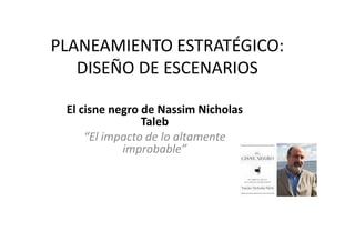 PLANEAMIENTO ESTRATÉGICO:
DISEÑO DE ESCENARIOS
El cisne negro de Nassim Nicholas
TalebTaleb
“El impacto de lo altamente
improbable”
 