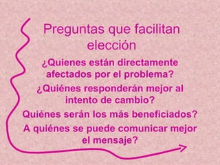 Preguntas que facilitan elección ¿Quienes están directamente afectados por el problema? ¿Quiénes responderán mejor al intento de cambio? Quiénes serán los más beneficiados? A quiénes se puede comunicar mejor el mensaje? 