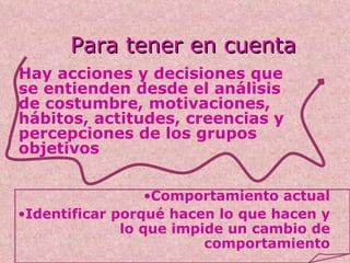 Para tener en cuenta Hay acciones y decisiones que se entienden desde el análisis de costumbre, motivaciones, hábitos, actitudes, creencias y percepciones de los grupos objetivos Comportamiento actual Identificar porqué hacen lo que hacen y lo que impide un cambio de comportamiento 