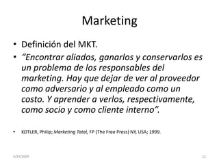 MarketingDefinición del MKT.“Encontrar aliados, ganarlos y conservarlos es un problema de los responsables del marketing. Hay que dejar de ver al proveedor como adversario y al empleado como un costo. Y aprender a verlos, respectivamente, como socio y como cliente interno”. KOTLER, Philip; Marketing Total, FP (The Free Press) NY, USA; 1999.9/23/200912