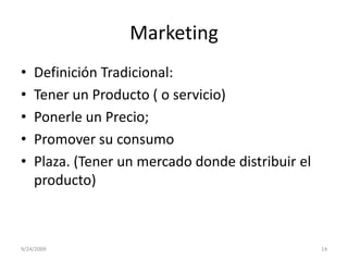 MarketingDefinición Tradicional:Tener un Producto ( o servicio)Ponerle un Precio;Promover su consumoPlaza. (Tener un mercado donde distribuir el producto)9/23/200914