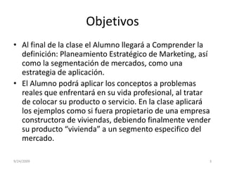 ObjetivosAl final de la clase el Alumno llegará a Comprender la definición: Planeamiento Estratégico de Marketing, así como la segmentación de mercados, como una estrategia de aplicación.El Alumno podrá aplicar los conceptos a problemas reales que enfrentará en su vida profesional, al tratar de colocar su producto o servicio. En la clase aplicará los ejemplos como si fuera propietario de una empresa constructora de viviendas, debiendo finalmente vender su producto “vivienda” a un segmento especifico del mercado.9/23/20093