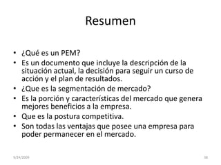 Resumen¿Qué es un PEM?Es un documento que incluye la descripción de la situación actual, la decisión para seguir un curso de acción y el plan de resultados.¿Que es la segmentación de mercado?Es la porción y características del mercado que genera mejores beneficios a la empresa. Que es la postura competitiva.Son todas las ventajas que posee una empresa para poder permanecer en el mercado. 9/23/200938
