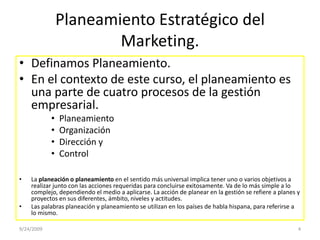 Planeamiento Estratégico del Marketing.Definamos Planeamiento.En el contexto de este curso, el planeamiento es una parte de cuatro procesos de la gestión empresarial. PlaneamientoOrganización Dirección y ControlLa planeación o planeamiento en el sentido más universal implica tener uno o varios objetivos a realizar junto con las acciones requeridas para concluirse exitosamente. Va de lo más simple a lo complejo, dependiendo el medio a aplicarse. La acción de planear en la gestión se refiere a planes y proyectos en sus diferentes, ámbito, niveles y actitudes.Las palabras planeación y planeamiento se utilizan en los países de habla hispana, para referirse a lo mismo.9/23/20094
