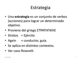EstrategiaUna estrategia es un conjunto de verbos (acciones) para lograr un determinado objetivo. Proviene del griego ΣΤΡΑΤΗΓΙΚΗΣStratos	= Ejército Agein= conductor, guía.Se aplica en distintos contextos.Ver caso Rosevelt.9/23/20096
