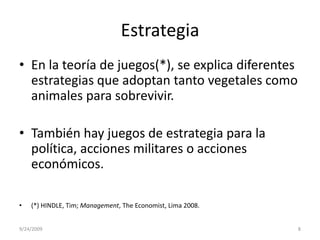 EstrategiaEn la teoría de juegos(*), se explica diferentes estrategias que adoptan tanto vegetales como animales para sobrevivir.También hay juegos de estrategia para la política, acciones militares o acciones económicos. (*) HINDLE, Tim; Management, TheEconomist, Lima 2008.9/23/20098