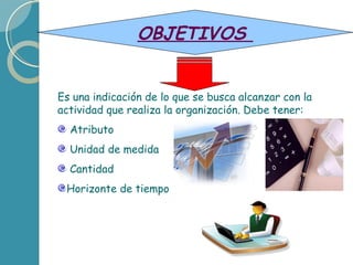 Es una indicación de lo que se busca alcanzar con la actividad que realiza la organización. Debe tener: Atributo Unidad de medida Cantidad Horizonte de tiempo OBJETIVOS
