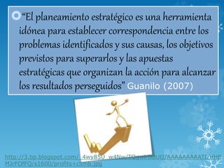 “El planeamiento estratégico es una herramienta
idónea para establecer correspondencia entre los
problemas identificados y sus causas, los objetivos
previstos para superarlos y las apuestas
estratégicas que organizan la acción para alcanzar
los resultados perseguidos” Guanilo (2007)
http://3.bp.blogspot.com/_4wy85U_w4Nw/TQgwlrDbUtI/AAAAAAAAATI/HHE
MJrFOfFQ/s1600/profits+climb.jpg
 