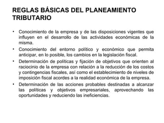 REGLAS BÁSICAS DEL PLANEAMIENTO
TRIBUTARIO
• Conocimiento de la empresa y de las disposiciones vigentes que
influyen en el desarrollo de las actividades económicas de la
misma.
• Conocimiento del entorno político y económico que permita
anticipar, en lo posible, los cambios en la legislación fiscal.
• Determinación de políticas y fijación de objetivos que orienten al
raciocinio de la empresa con relación a la reducción de los costos
y contingencias fiscales, así como el establecimiento de niveles de
imposición fiscal acordes a la realidad económica de la empresa.
• Determinación de las acciones probables destinadas a alcanzar
las políticas y objetivos empresariales, aprovechando las
oportunidades y reduciendo las ineficiencias.
 