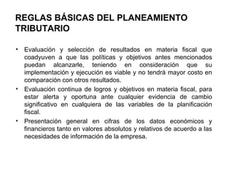 REGLAS BÁSICAS DEL PLANEAMIENTO
TRIBUTARIO
• Evaluación y selección de resultados en materia fiscal que
coadyuven a que las políticas y objetivos antes mencionados
puedan alcanzarle, teniendo en consideración que su
implementación y ejecución es viable y no tendrá mayor costo en
comparación con otros resultados.
• Evaluación continua de logros y objetivos en materia fiscal, para
estar alerta y oportuna ante cualquier evidencia de cambio
significativo en cualquiera de las variables de la planificación
fiscal.
• Presentación general en cifras de los datos económicos y
financieros tanto en valores absolutos y relativos de acuerdo a las
necesidades de información de la empresa.
 