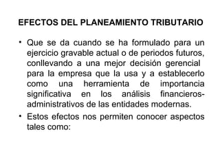 EFECTOS DEL PLANEAMIENTO TRIBUTARIO
• Que se da cuando se ha formulado para un
ejercicio gravable actual o de periodos futuros,
conllevando a una mejor decisión gerencial
para la empresa que la usa y a establecerlo
como una herramienta de importancia
significativa en los análisis financieros-
administrativos de las entidades modernas.
• Estos efectos nos permiten conocer aspectos
tales como:
 