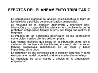 EFECTOS DEL PLANEAMIENTO TRIBUTARIO
• La contribución marginal del análisis costo-beneficio al logro de
los objetivos y políticas de la organización empresarial.
• El resultado de la situación económica y financiera post-
tributación y su capacidad financiera en el cumplimiento de las
probables obligaciones fiscales futuras que tenga que realizar la
empresa.
• El impacto de las decisiones gerenciales en las operaciones
comerciales y en los clientes de la empresa.
• Los riesgos implícitos que existe en la tributación como son la
variación de las tasas de los tributos, el cambio de tramos en
tributos progresivos, modificación de las tasas y bases
imponibles, entre otros.
• La obtención de los beneficios por la decisión gerencial y como
escoger la forma del pago de los tributos con fundamento legal.
• La necesidad de variar costos y precios en la organización
empresarial.
 