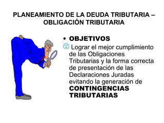 PLANEAMIENTO DE LA DEUDA TRIBUTARIA –
OBLIGACIÓN TRIBUTARIA
• OBJETIVOS
 Lograr el mejor cumplimiento
de las Obligaciones
Tributarias y la forma correcta
de presentación de las
Declaraciones Juradas
evitando la generación de
CONTINGENCIAS
TRIBUTARIAS
 