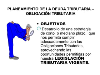 PLANEAMIENTO DE LA DEUDA TRIBUTARIA –
OBLIGACIÓN TRIBUTARIA
• OBJETIVOS
 Desarrollo de una estrategia
de corto o mediano plazo, que
nos permita cumplir
adecuadamente con las
Obligaciones Tributarias,
aprovechando las
oportunidades permitidas por
nuestra LEGISLACIÓN
TRIBUTARIA VIGENTE.
 