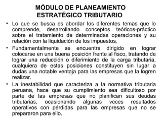 MÓDULO DE PLANEAMIENTO
ESTRATÉGICO TRIBUTARIO
• Lo que se busca es abordar los diferentes temas que lo
comprende, desarrollando conceptos teóricos-práctico
sobre el tratamiento de determinadas operaciones y su
relación con la liquidación de los impuestos.
• Fundamentalmente se encuentra dirigido en lograr
colocarse en una buena posición frente al fisco, tratando de
lograr una reducción o diferimiento de la carga tributaria,
cualquiera de estas posiciones constituyen sin lugar a
dudas una notable ventaja para las empresas que la logren
realizar.
• La inestabilidad que caracteriza a la normativa tributaria
peruana, hace que su cumplimiento sea dificultoso por
parte de las empresas que no planifican sus deudas
tributarias, ocasionando algunas veces resultados
operativos con pérdidas para las empresas que no se
prepararon para ello.
 
