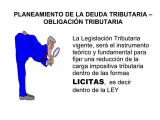 PLANEAMIENTO DE LA DEUDA TRIBUTARIA –
OBLIGACIÓN TRIBUTARIA
La Legislación Tributaria
vigente, será el instrumento
teórico y fundamental para
fijar una reducción de la
carga impositiva tributaria
dentro de las formas
LICITAS, es decir
dentro de la LEY
 