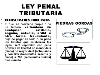 LEY PENAL
TRIBUTARIA
• DEFRAUDACION TRIBUTARIA
• El que, en provecho propio o de
un tercero, valiéndose de
cualquier artificio,
engaño, astucia, ardid u
otra forma fraudulenta,
deja de pagar en todo o en parte
los tributos que establecen las
leyes, será reprimido con pena
privativa de libertad no menor de 5
(cinco) no mayor de 8 (ocho) años
y con 365 (trescientos sesenta y
cinco) a 730 (setecientos treinta)
días – multa.
PIEDRAS GORDAS
 