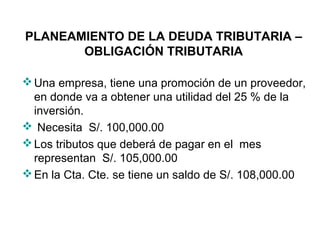 PLANEAMIENTO DE LA DEUDA TRIBUTARIA –
OBLIGACIÓN TRIBUTARIA
Una empresa, tiene una promoción de un proveedor,
en donde va a obtener una utilidad del 25 % de la
inversión.
 Necesita S/. 100,000.00
Los tributos que deberá de pagar en el mes
representan S/. 105,000.00
En la Cta. Cte. se tiene un saldo de S/. 108,000.00
 