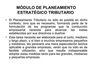 MÓDULO DE PLANEAMIENTO
ESTRATÉGICO TRIBUTARIO
• El Planeamiento Tributario no sólo es posible en dicho
contexto, sino que es necesario, formando parte de la
formulación de los programas que la conducción
empresarial necesita para alcanzar las metas
establecidas por sus directivos o dueños.
• Esta tarea necesita ser elaborada para el corto, mediano
y largo plazo, y si bien a muchos empresarios pequeños
y medianos, les parecerá una mera especulación teórica
aplicable a grandes empresas, verán que no sólo es de
factible utilización, sino que resulta indispensable
adoptar estas medidas tanto para las grandes, medianas
y pequeñas empresas.
 