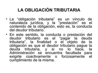 LA OBLIGACIÓN TRIBUTARIA
• La “obligación tributaria” es un vínculo de
naturaleza jurídica, y la “prestación” es el
contenido de la obligación, esto es, la conducta
del deudor tributario.
• En este sentido, la conducta o prestación del
deudor tributario es el “pagar la deuda
tributaria”, la finalidad o el objeto de la
obligación es que el deudor tributario pague la
deuda tributaria, y si no lo hace, la
Administración se encuentra facultada para
exigirle coactivamente o forzosamente el
cumplimiento de la misma.
 